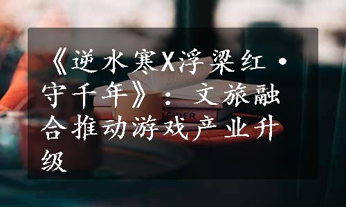 《逆水寒X浮梁红·守千年》：文旅融合推动游戏产业升级