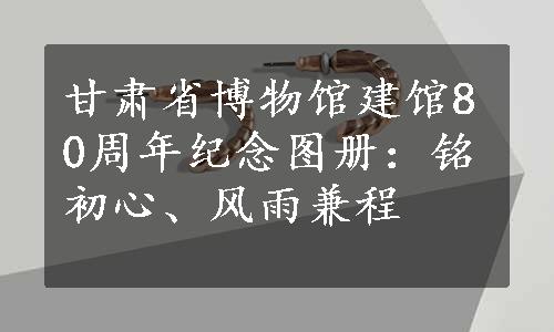 甘肃省博物馆建馆80周年纪念图册：铭初心、风雨兼程