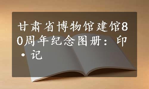 甘肃省博物馆建馆80周年纪念图册：印·记