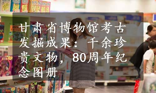 甘肃省博物馆考古发掘成果：千余珍贵文物，80周年纪念图册