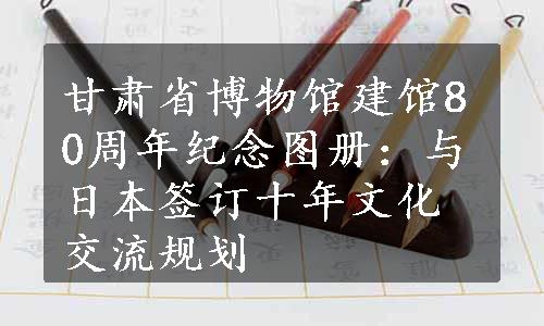 甘肃省博物馆建馆80周年纪念图册：与日本签订十年文化交流规划