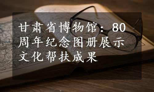 甘肃省博物馆：80周年纪念图册展示文化帮扶成果