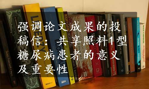 强调论文成果的投稿信：共享照料1型糖尿病患者的意义及重要性