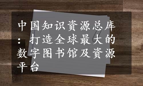 中国知识资源总库：打造全球最大的数字图书馆及资源平台