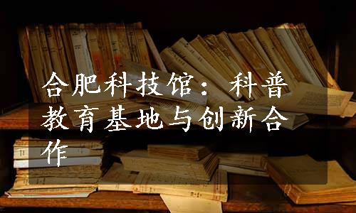 合肥科技馆：科普教育基地与创新合作