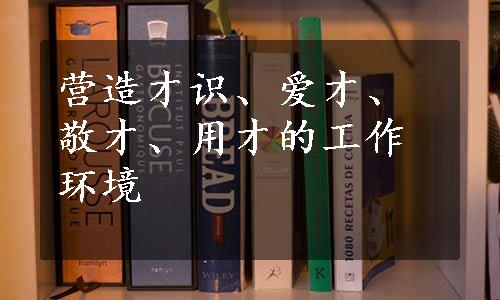 营造才识、爱才、敬才、用才的工作环境