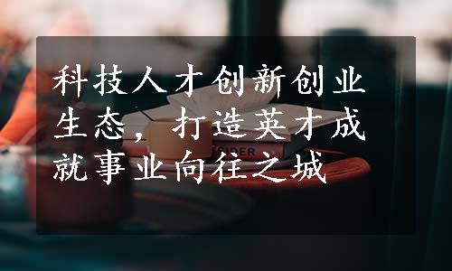 科技人才创新创业生态，打造英才成就事业向往之城