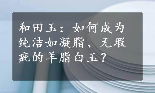 和田玉：如何成为纯洁如凝脂、无瑕疵的羊脂白玉？