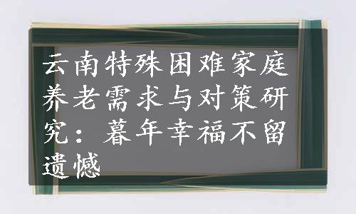 云南特殊困难家庭养老需求与对策研究：暮年幸福不留遗憾