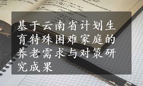 基于云南省计划生育特殊困难家庭的养老需求与对策研究成果