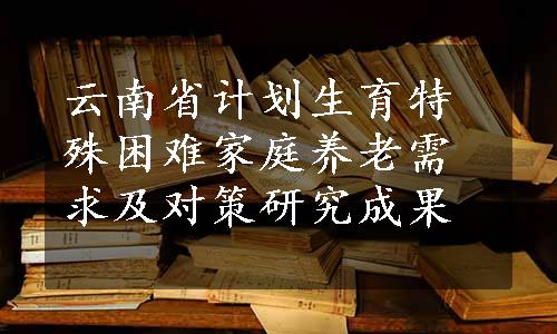 云南省计划生育特殊困难家庭养老需求及对策研究成果