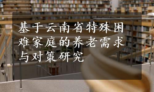 基于云南省特殊困难家庭的养老需求与对策研究