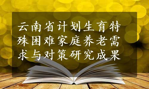 云南省计划生育特殊困难家庭养老需求与对策研究成果