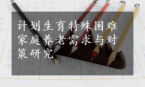 计划生育特殊困难家庭养老需求与对策研究