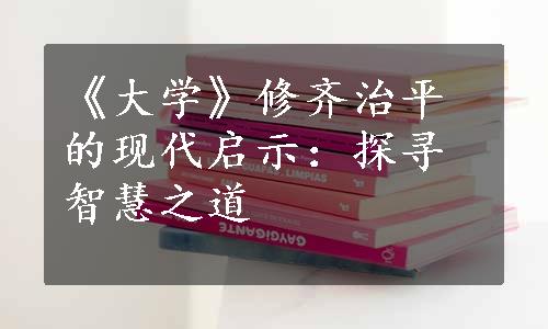 《大学》修齐治平的现代启示：探寻智慧之道