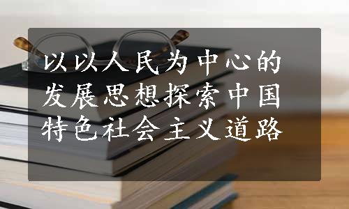 以以人民为中心的发展思想探索中国特色社会主义道路