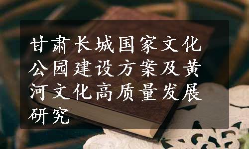 甘肃长城国家文化公园建设方案及黄河文化高质量发展研究