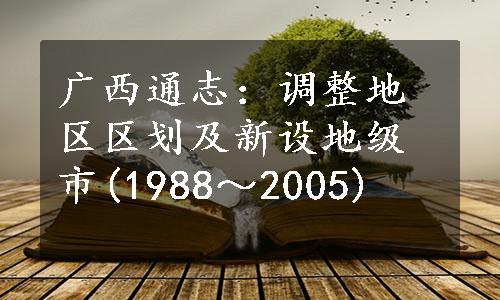 广西通志：调整地区区划及新设地级市(1988～2005)