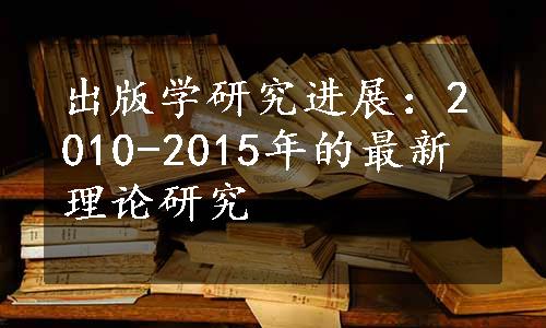 出版学研究进展：2010-2015年的最新理论研究