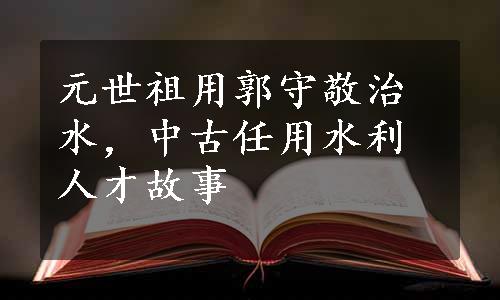 元世祖用郭守敬治水，中古任用水利人才故事