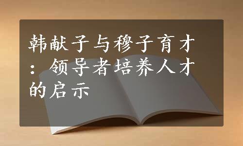 韩献子与穆子育才：领导者培养人才的启示