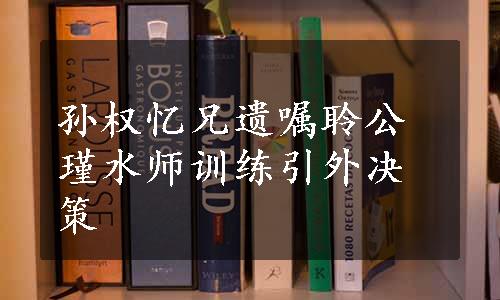 孙权忆兄遗嘱聆公瑾水师训练引外决策