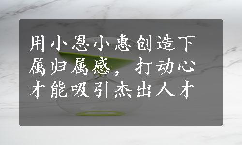 用小恩小惠创造下属归属感，打动心才能吸引杰出人才