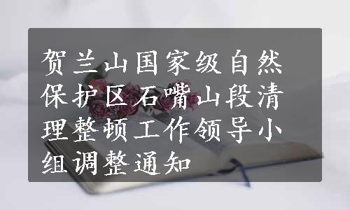 贺兰山国家级自然保护区石嘴山段清理整顿工作领导小组调整通知