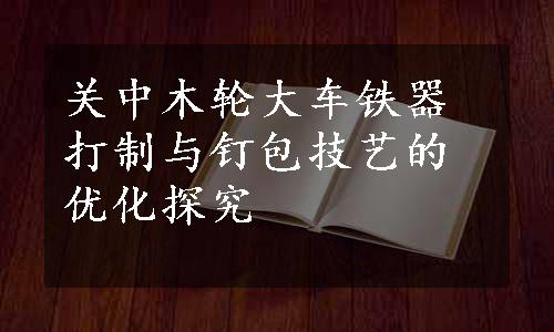 关中木轮大车铁器打制与钉包技艺的优化探究