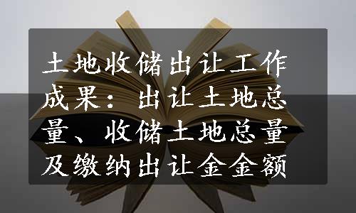 土地收储出让工作成果：出让土地总量、收储土地总量及缴纳出让金金额