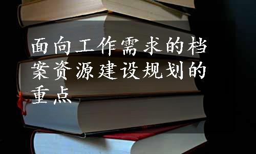 面向工作需求的档案资源建设规划的重点