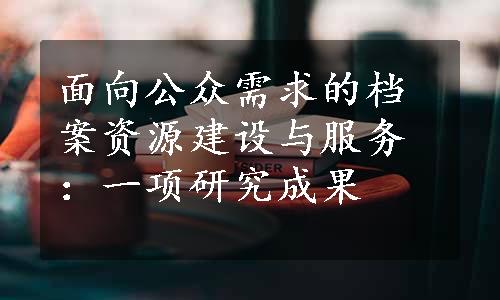 面向公众需求的档案资源建设与服务：一项研究成果