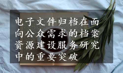 电子文件归档在面向公众需求的档案资源建设服务研究中的重要突破