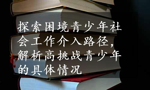 探索困境青少年社会工作介入路径，解析高挑战青少年的具体情况