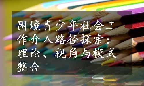 困境青少年社会工作介入路径探索：理论、视角与模式整合