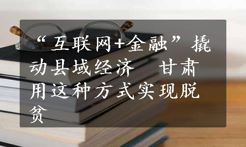 “互联网+金融”撬动县域经济　甘肃用这种方式实现脱贫