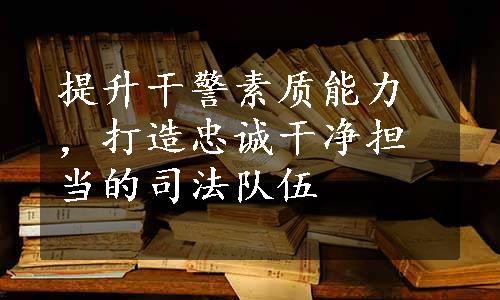 提升干警素质能力，打造忠诚干净担当的司法队伍