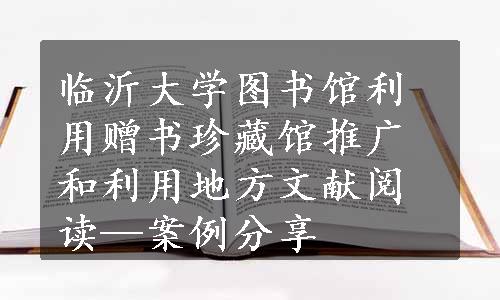 临沂大学图书馆利用赠书珍藏馆推广和利用地方文献阅读—案例分享