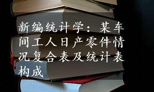 新编统计学：某车间工人日产零件情况复合表及统计表构成