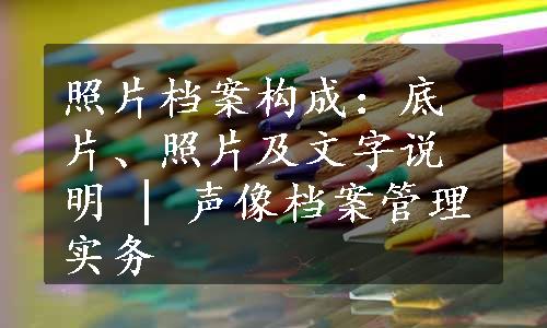 照片档案构成：底片、照片及文字说明 | 声像档案管理实务