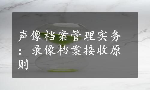 声像档案管理实务：录像档案接收原则