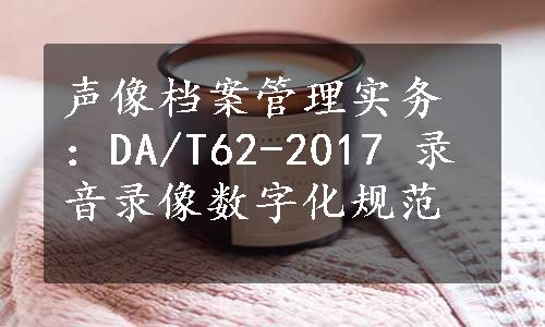 声像档案管理实务：DA/T62-2017 录音录像数字化规范