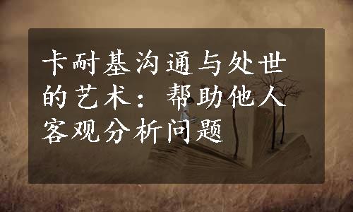 卡耐基沟通与处世的艺术：帮助他人客观分析问题