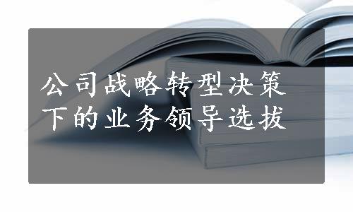 公司战略转型决策下的业务领导选拔