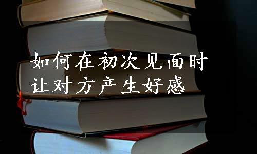 如何在初次见面时让对方产生好感