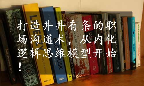 打造井井有条的职场沟通术，从内化逻辑思维模型开始！