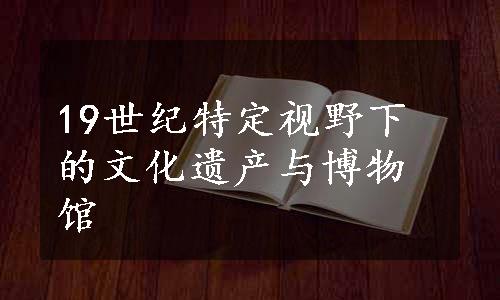 19世纪特定视野下的文化遗产与博物馆