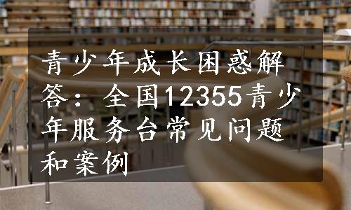 青少年成长困惑解答：全国12355青少年服务台常见问题和案例