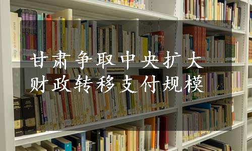 甘肃争取中央扩大财政转移支付规模