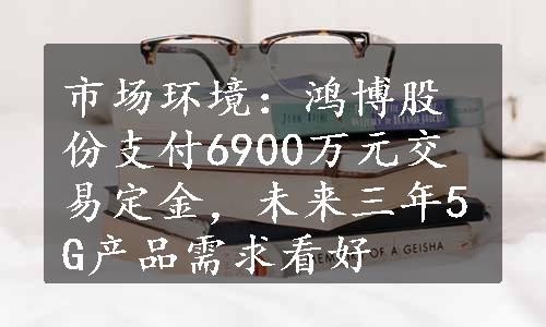 市场环境：鸿博股份支付6900万元交易定金，未来三年5G产品需求看好